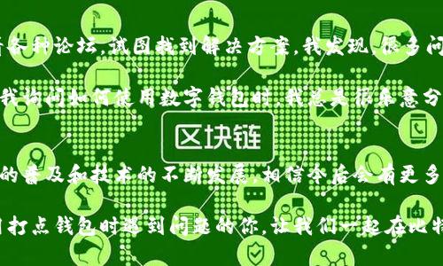 关于“打点钱包比特币怎么用不了”的问题，可能涉及多个方面的原因。接下来，我将详细分析一些可能出现的情况以及解决方案。

一、打点钱包简介
打点钱包是一个数字货币钱包，用户可以用它来存储、发送和接收各种加密货币，包括比特币。由于其界面的友好以及功能的丰富，它受到很多加密货币投资者的青睐。不过，有时候用户可能会遇到一些使用上的问题。

二、使用打点钱包时的常见问题
在使用打点钱包的过程中，用户可能会遇到以下几种情况，使得他们无法顺利使用比特币。

h41. 网络连接问题/h4
首先，打点钱包需要良好的网络连接才能正常工作。如果你的网络不稳定或连接失败，可能会导致无法发送或接收比特币。因此，在使用打点钱包时，确保网络连接畅通是至关重要的。

h42. 钱包版本过旧/h4
有时，打点钱包的功能可能会因为软件版本过旧而无法正常使用。开发者会定期更新钱包，以解决已知的bug和提高安全性。如果你发现比特币交易无法进行，尝试更新你的打点钱包，看是否能够解决问题。

h43. 钱包币种选择错误/h4
打点钱包支持多种数字货币。在进行交易时，确保你选择了正确的币种（比如比特币），而不是其他虚拟货币。如果选择错误，资金可能无法顺利转出。

h44. 账户设置问题/h4
打点钱包的某些设置如安全性和隐私设置可能会影响到你的交易体验。例如，如果设置了过高的安全级别，可能会导致交易的限制，建议检查这些设置是否适当。

h45. 市场波动/h4
比特币市场波动大时，交易确认时间可能会延长，这可能导致用户的付款或接收延时。然而，通常情况下，这个时间不会过长，几分钟之内应该能够完成。

三、解决方案
如果你遇到“打点钱包比特币怎么用不了”这个问题，有几个简单的解决方案，可以尝试一下。

h41. 检查网络连接/h4
确保你的设备已经连接到可靠的网络。如果使用手机，尝试切换到Wi-Fi或数据流量，看问题是否得以解决。

h42. 更新打点钱包/h4
经常保持应用更新。这不仅可以解决功能性问题，还能提高安全性。在应用商店检查是否存在可用更新，并及时更新钱包应用。

h43. 确认币种选择/h4
在进行交易前，请仔细确认你选择的币种。确保你在发送比特币时选择了正确的地址，避免转账到其他币种的钱包地址。

h44. 调整设置/h4
若怀疑是钱包设置问题，可以试着调整设置。可考虑关闭一些不必要的安全选项，看看问题是否消失。

h45. 等待市场稳定/h4
如果市场非常波动，可以适当等待，看其他用户是否有类似问题。通常情况下，市场回稳后交易会恢复正常。

四、个人经历与反思
对此，我也有过一些自己的经历。几年前我第一次尝试使用比特币时，遇到了类似的困扰。当时我心急如焚，连夜查看各种论坛，试图找到解决方案。我发现，很多问题其实都是由于网络不佳或软件未更新造成的。经过一番摸索与调整，我最终成功完成了交易，并从中学到了许多。

这段经历让我明白了，在数字货币的世界中，不仅要学习如何投资，掌握基本的技术知识同样重要。现在每当朋友向我询问如何使用数字钱包时，我总是很乐意分享我的经验，并提醒他们时刻保持对市场变化的敏锐。

五、总结与展望
在使用打点钱包进行比特币交易时，遇到问题不可避免。重要的是保持冷静，并逐条排查可能的原因。随着数字货币的普及和技术的不断发展，相信今后会有更多新功能和改进，以帮助用户更好地管理他们的资产。

当然，每一位用户的体验都是独特的，我鼓励大家多交流，多分享，帮助更多人走出困境。希望本文可以帮助到在使用打点钱包时遇到问题的你，让我们一起在比特币及其未来中寻找到更好的体验。