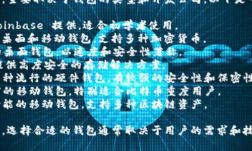 比特币钱包的产品名称有很多种，主要取决于钱包的类型和开发公司。以下是一些知名的比特币钱包产品名称：

1. **Coinbase Wallet**：由 Coinbase 提供，适合初学者使用。
2. **Exodus**：一款用户友好的桌面和移动钱包，支持多种加密货币。
3. **Electrum**：一个轻量级的桌面钱包，以速度和安全性著称。
4. **Trezor**：一种硬件钱包，提供高度安全的存储解决方案。
5. **Ledger Nano S/X**：另一种流行的硬件钱包，有较强的安全性和保密性。
6. **Mycelium**：一个功能丰富的移动钱包，特别适合比特币重度用户。
7. **Trust Wallet**：一个多功能的移动钱包，支持多种区块链资产。

这些钱包的功能和特性各不相同，选择合适的钱包通常取决于用户的需求和技术水平。