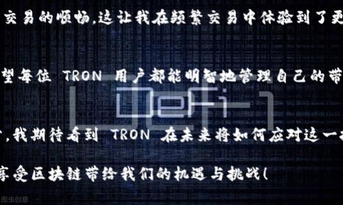 在谈论 TRON (TRX) 钱包的带宽之前，我们需要了解区块链的基本概念以及带宽在其中的重要性。带宽是一个区块链系统中影响交易处理和数据传递的关键因素之一。在 TRON 网络中，带宽可以被理解为执行交易时所需的资源。具体来说，带宽决定了您在 TRON 网络上能够进行多少交易而不支付任何手续费。

什么是 TRON 网络的带宽？
TRON 是一个去中心化的区块链平台，其目标是为内容创作者提供一个自由的和去中心化的环境。为了实现这一目标，TRON 网络使用了带宽来管理用户的交易能力。可以将带宽视为一个“资源池”，用户在这个池中可以消耗一定量的带宽进行交易。每个用户在创建账户时都会获得一定的带宽，这些带宽可以在一段时间内进行交易而无需支付额外费用。每个账户可以通过持有 TRX 代币来提高带宽。换句话说，带宽限制了用户在网络上进行交易的次数。

带宽的工作原理
在 TRON 网络中，带宽资源是以“带宽点”的形式存在。每个用户的账户根据其持有的 TRX 数量和时间线获得一定的带宽点。普通用户在创建钱包时自动获得免费的带宽点，日常交易时使用这些带宽可以避免交易手续费。带宽点的使用策略也意味着，用户可以自由地在不同时间内进行一系列交易，而不必为每一次交易支付费用。

如何获得带宽？
获得带宽的方式主要有以下几种：
ul
    li持有 TRX：用户在 TRON 网络中持有 TRX，能够逐渐积累带宽点。如果用户不频繁交易，他们可以选择长期持有，以便将带宽点用于未来的交易。/li
    li冻结 TRX：用户可以选择将 TRX 冻结，这样可以获得一定的资源，包括带宽、CPU 和存储空间。冻结 TRX 的形式不仅可以为用户提供更多的交易资源，还能够获得社会化收益，如参与代币投票等。/li
    li交易活跃度：用户在平台上的活跃度也会影响其带宽需求，频繁交易的用户需要合理规划自己的带宽使用，避免因带宽不足而影响操作。/li
/ul

带宽的实用价值
了解带宽的工作原理后，我们来看看它的实际应用价值。对于活跃的 TRON 用户，带宽足够的情况下，他们可以进行多次交易，而不需要支付过多额外费用。对于开发者来说，带宽资源的合理使用对于 DApp 的开发和运行至关重要，能够有效降低交易成本，提高用户体验。这也是 TRON 生态系统的一个长远利益所在。

个人经历的反思
回想起我刚开始接触区块链的时候，所有的技术概念对我来说都是陌生的。我记得第一次听到“带宽”这个词时，我对它的理解完全停留在网络带宽的层面。我觉得这是一个看似复杂，但实际上只要理解了基本概念和使用策略，就能够游刃有余的东西。像我这样的普通用户，最初实际上并没有太多关注带宽的问题，但当我开始频繁交易时，带宽的问题逐渐浮出水面。自然，我开始学习如何管理我的 TRX 钱包和带宽。

带宽与交易的关系
当我挖掘出带宽与我的交易频率之间的关系时，意识到如果没有足够的带宽，我的交易将受到限制，这让我不得不重新审视我的 TRX 投资策略。后来，我选择定期冻结 TRX，以获得更多的带宽，并保证我的交易的顺畅。这让我在频繁交易中体验到了更好的流畅感，也让我更深入地了解到 TRON 网络的运作机制。

总结与建议
总的来说，理解 TRON 网络的带宽及其作用对任何希望在 TRON 上参与交易的人来说都是至关重要的。不论是普通投资者还是 DApp 开发者，掌握带宽的应用与管理将直接影响到交易的效率与成本。希望每位 TRON 用户都能明智地管理自己的带宽，享受 TRON 网络带来的便利和优势。

未来的展望
展望未来，随着用户的不断增加和技术的不断发展，TRON 的带宽机制也会不断完善。我们有理由相信，在不久的将来，带宽问题将不会是限制我们交易的障碍。相反，它将成为推动 TRON 生态发展的一部分。我期待看到 TRON 在未来将如何应对这一挑战，同时我也希望自己能在这个过程中不断学习与成长。

通过这段反思与总结，相信大家对 TRON 的带宽概念有了更清晰的理解。这不仅是一个资源的管理问题，更是我们在参与区块链世界中的一种学习方式和成长方式。希望大家能够利用好自己的带宽资源，享受区块链带给我们的机遇与挑战！
