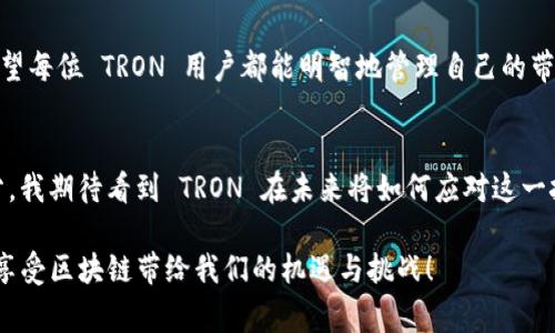 在谈论 TRON (TRX) 钱包的带宽之前，我们需要了解区块链的基本概念以及带宽在其中的重要性。带宽是一个区块链系统中影响交易处理和数据传递的关键因素之一。在 TRON 网络中，带宽可以被理解为执行交易时所需的资源。具体来说，带宽决定了您在 TRON 网络上能够进行多少交易而不支付任何手续费。

什么是 TRON 网络的带宽？
TRON 是一个去中心化的区块链平台，其目标是为内容创作者提供一个自由的和去中心化的环境。为了实现这一目标，TRON 网络使用了带宽来管理用户的交易能力。可以将带宽视为一个“资源池”，用户在这个池中可以消耗一定量的带宽进行交易。每个用户在创建账户时都会获得一定的带宽，这些带宽可以在一段时间内进行交易而无需支付额外费用。每个账户可以通过持有 TRX 代币来提高带宽。换句话说，带宽限制了用户在网络上进行交易的次数。

带宽的工作原理
在 TRON 网络中，带宽资源是以“带宽点”的形式存在。每个用户的账户根据其持有的 TRX 数量和时间线获得一定的带宽点。普通用户在创建钱包时自动获得免费的带宽点，日常交易时使用这些带宽可以避免交易手续费。带宽点的使用策略也意味着，用户可以自由地在不同时间内进行一系列交易，而不必为每一次交易支付费用。

如何获得带宽？
获得带宽的方式主要有以下几种：
ul
    li持有 TRX：用户在 TRON 网络中持有 TRX，能够逐渐积累带宽点。如果用户不频繁交易，他们可以选择长期持有，以便将带宽点用于未来的交易。/li
    li冻结 TRX：用户可以选择将 TRX 冻结，这样可以获得一定的资源，包括带宽、CPU 和存储空间。冻结 TRX 的形式不仅可以为用户提供更多的交易资源，还能够获得社会化收益，如参与代币投票等。/li
    li交易活跃度：用户在平台上的活跃度也会影响其带宽需求，频繁交易的用户需要合理规划自己的带宽使用，避免因带宽不足而影响操作。/li
/ul

带宽的实用价值
了解带宽的工作原理后，我们来看看它的实际应用价值。对于活跃的 TRON 用户，带宽足够的情况下，他们可以进行多次交易，而不需要支付过多额外费用。对于开发者来说，带宽资源的合理使用对于 DApp 的开发和运行至关重要，能够有效降低交易成本，提高用户体验。这也是 TRON 生态系统的一个长远利益所在。

个人经历的反思
回想起我刚开始接触区块链的时候，所有的技术概念对我来说都是陌生的。我记得第一次听到“带宽”这个词时，我对它的理解完全停留在网络带宽的层面。我觉得这是一个看似复杂，但实际上只要理解了基本概念和使用策略，就能够游刃有余的东西。像我这样的普通用户，最初实际上并没有太多关注带宽的问题，但当我开始频繁交易时，带宽的问题逐渐浮出水面。自然，我开始学习如何管理我的 TRX 钱包和带宽。

带宽与交易的关系
当我挖掘出带宽与我的交易频率之间的关系时，意识到如果没有足够的带宽，我的交易将受到限制，这让我不得不重新审视我的 TRX 投资策略。后来，我选择定期冻结 TRX，以获得更多的带宽，并保证我的交易的顺畅。这让我在频繁交易中体验到了更好的流畅感，也让我更深入地了解到 TRON 网络的运作机制。

总结与建议
总的来说，理解 TRON 网络的带宽及其作用对任何希望在 TRON 上参与交易的人来说都是至关重要的。不论是普通投资者还是 DApp 开发者，掌握带宽的应用与管理将直接影响到交易的效率与成本。希望每位 TRON 用户都能明智地管理自己的带宽，享受 TRON 网络带来的便利和优势。

未来的展望
展望未来，随着用户的不断增加和技术的不断发展，TRON 的带宽机制也会不断完善。我们有理由相信，在不久的将来，带宽问题将不会是限制我们交易的障碍。相反，它将成为推动 TRON 生态发展的一部分。我期待看到 TRON 在未来将如何应对这一挑战，同时我也希望自己能在这个过程中不断学习与成长。

通过这段反思与总结，相信大家对 TRON 的带宽概念有了更清晰的理解。这不仅是一个资源的管理问题，更是我们在参与区块链世界中的一种学习方式和成长方式。希望大家能够利用好自己的带宽资源，享受区块链带给我们的机遇与挑战！